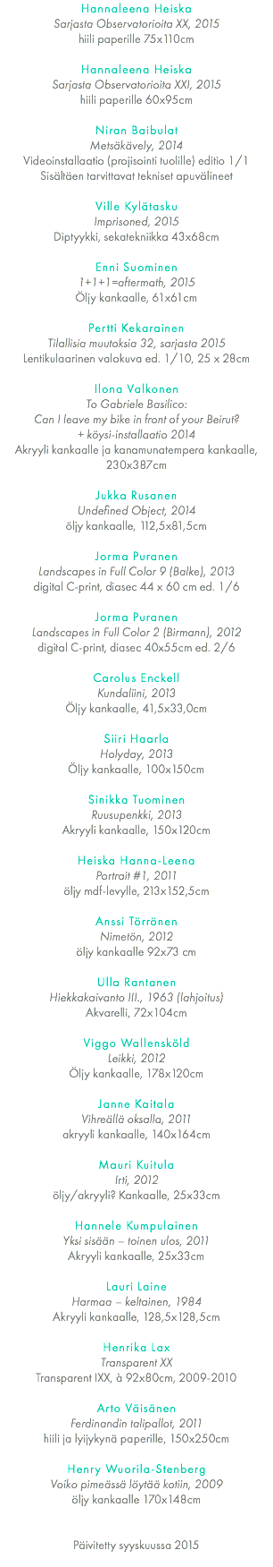 Hannaleena Heiska Sarjasta Observatorioita XX, 2015 hiili paperille 75x110cm Hannaleena Heiska Sarjasta Observatorioita XXI, 2015 hiili paperille 60x95cm Niran Baibulat Metsäkävely, 2014 Videoinstallaatio (projisointi tuolille) editio 1/1 Sisältäen tarvittavat tekniset apuvälineet Ville Kylätasku Imprisoned, 2015 Diptyykki, sekatekniikka 43x68cm Enni Suominen 1+1+1=aftermath, 2015 Öljy kankaalle, 61x61cm Pertti Kekarainen Tilallisia muutoksia 32, sarjasta 2015 Lentikulaarinen valokuva ed. 1/10, 25 x 28cm Ilona Valkonen To Gabriele Basilico: Can I leave my bike in front of your Beirut? 
+ köysi-installaatio 2014 Akryyli kankaalle ja kanamunatempera kankaalle, 230x387cm Jukka Rusanen Undefined Object, 2014 öljy kankaalle, 112,5x81,5cm Jorma Puranen Landscapes in Full Color 9 (Balke), 2013 digital C-print, diasec 44 x 60 cm ed. 1/6 Jorma Puranen Landscapes in Full Color 2 (Birmann), 2012 digital C-print, diasec 40x55cm ed. 2/6 Carolus Enckell Kundaliini, 2013 Öljy kankaalle, 41,5x33,0cm Siiri Haarla Holyday, 2013 Öljy kankaalle, 100x150cm Sinikka Tuominen Ruusupenkki, 2013 Akryyli kankaalle, 150x120cm Heiska Hanna-Leena Portrait #1, 2011 öljy mdf-levylle, 213x152,5cm Anssi Törrönen Nimetön, 2012 öljy kankaalle 92x73 cm Ulla Rantanen Hiekkakaivanto III., 1963 (lahjoitus) Akvarelli, 72x104cm Viggo Wallensköld Leikki, 2012 Öljy kankaalle, 178x120cm Janne Kaitala Vihreällä oksalla, 2011 akryyli kankaalle, 140x164cm Mauri Kuitula Irti, 2012 öljy/akryyli? Kankaalle, 25x33cm Hannele Kumpulainen Yksi sisään – toinen ulos, 2011 Akryyli kankaalle, 25x33cm Lauri Laine Harmaa – keltainen, 1984 Akryyli kankaalle, 128,5x128,5cm Henrika Lax Transparent XX Transparent IXX, à 92x80cm, 2009-2010 Arto Väisänen Ferdinandin talipallot, 2011 hiili ja lyijykynä paperille, 150x250cm Henry Wuorila-Stenberg Voiko pimeässä löytää kotiin, 2009 öljy kankaalle 170x148cm 
Päivitetty syyskuussa 2015