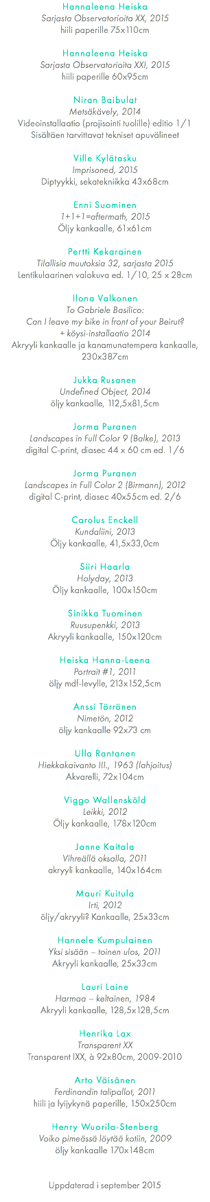 Hannaleena Heiska Sarjasta Observatorioita XX, 2015 hiili paperille 75x110cm Hannaleena Heiska Sarjasta Observatorioita XXI, 2015 hiili paperille 60x95cm Niran Baibulat Metsäkävely, 2014 Videoinstallaatio (projisointi tuolille) editio 1/1 Sisältäen tarvittavat tekniset apuvälineet Ville Kylätasku Imprisoned, 2015 Diptyykki, sekatekniikka 43x68cm Enni Suominen 1+1+1=aftermath, 2015 Öljy kankaalle, 61x61cm Pertti Kekarainen Tilallisia muutoksia 32, sarjasta 2015 Lentikulaarinen valokuva ed. 1/10, 25 x 28cm Ilona Valkonen To Gabriele Basilico: Can I leave my bike in front of your Beirut?  + köysi-installaatio 2014 Akryyli kankaalle ja kanamunatempera kankaalle, 230x387cm Jukka Rusanen Undefined Object, 2014 öljy kankaalle, 112,5x81,5cm Jorma Puranen Landscapes in Full Color 9 (Balke), 2013 digital C-print, diasec 44 x 60 cm ed. 1/6 Jorma Puranen Landscapes in Full Color 2 (Birmann), 2012 digital C-print, diasec 40x55cm ed. 2/6 Carolus Enckell Kundaliini, 2013 Öljy kankaalle, 41,5x33,0cm Siiri Haarla Holyday, 2013 Öljy kankaalle, 100x150cm Sinikka Tuominen Ruusupenkki, 2013 Akryyli kankaalle, 150x120cm Heiska Hanna-Leena Portrait #1, 2011 öljy mdf-levylle, 213x152,5cm Anssi Törrönen Nimetön, 2012 öljy kankaalle 92x73 cm Ulla Rantanen Hiekkakaivanto III., 1963 (lahjoitus) Akvarelli, 72x104cm Viggo Wallensköld Leikki, 2012 Öljy kankaalle, 178x120cm Janne Kaitala Vihreällä oksalla, 2011 akryyli kankaalle, 140x164cm Mauri Kuitula Irti, 2012 öljy/akryyli? Kankaalle, 25x33cm Hannele Kumpulainen Yksi sisään – toinen ulos, 2011 Akryyli kankaalle, 25x33cm Lauri Laine Harmaa – keltainen, 1984 Akryyli kankaalle, 128,5x128,5cm Henrika Lax Transparent XX Transparent IXX, à 92x80cm, 2009-2010 Arto Väisänen Ferdinandin talipallot, 2011 hiili ja lyijykynä paperille, 150x250cm Henry Wuorila-Stenberg Voiko pimeässä löytää kotiin, 2009 öljy kankaalle 170x148cm    Uppdaterad i september 2015 